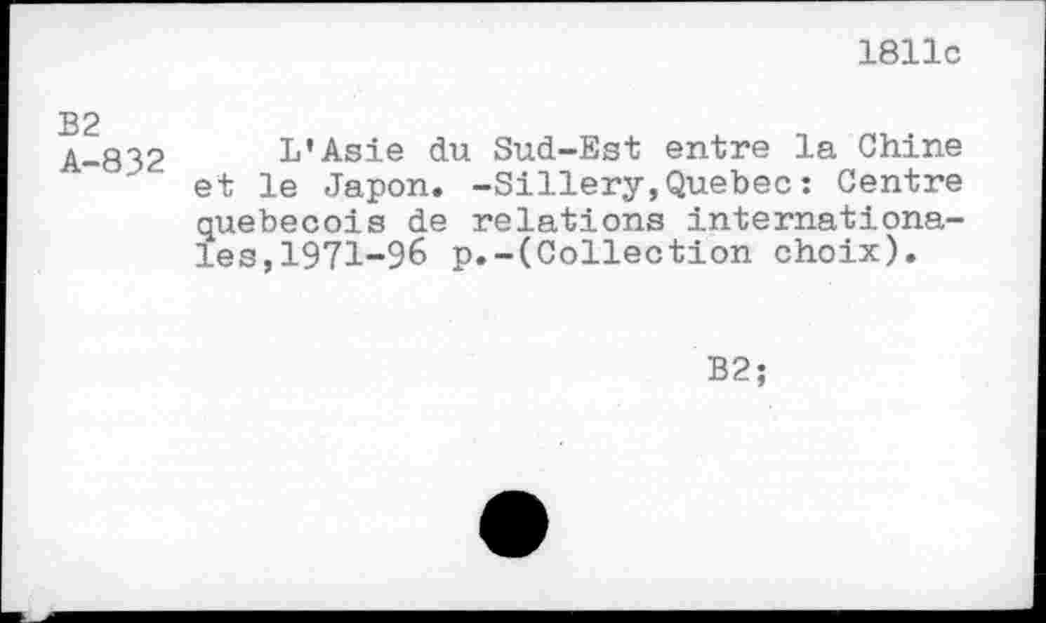 ﻿1811c
B2
A-832
L’Asie du Sud-Est entre la Chine et le Japon. -Sillery,Quebec : Centre québécois de relations internationales, 1971-96 p.-(Collection choix).
B2;